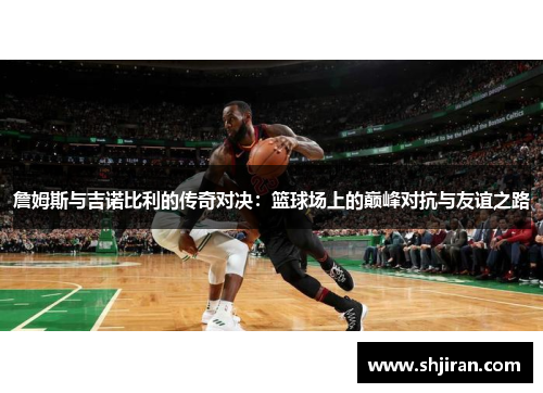 詹姆斯与吉诺比利的传奇对决：篮球场上的巅峰对抗与友谊之路